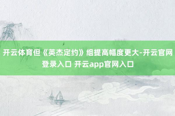 开云体育但《英杰定约》组提高幅度更大-开云官网登录入口 开云app官网入口