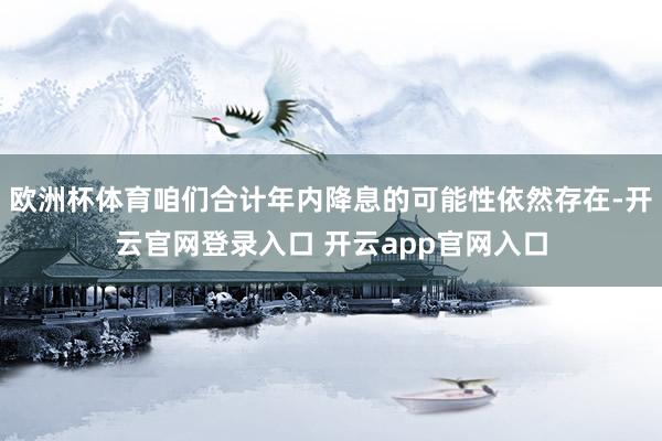 欧洲杯体育咱们合计年内降息的可能性依然存在-开云官网登录入口 开云app官网入口