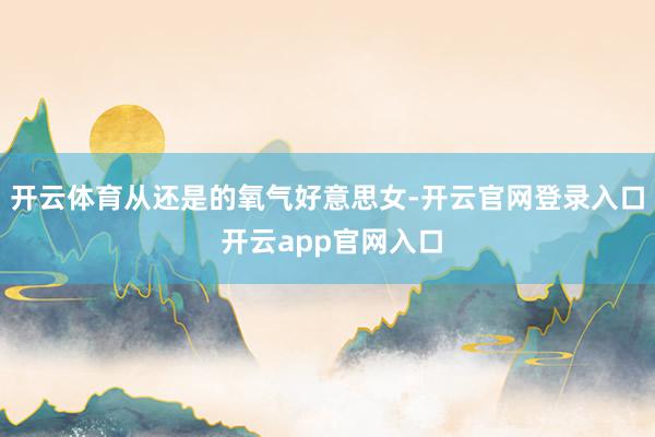 开云体育从还是的氧气好意思女-开云官网登录入口 开云app官网入口