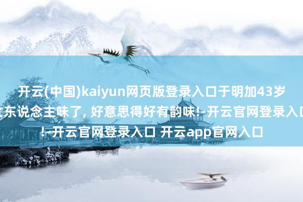 开云(中国)kaiyun网页版登录入口于明加43岁体魄超等无敌也有女东说念主味了, 好意思得好有韵味!-开云官网登录入口 开云app官网入口