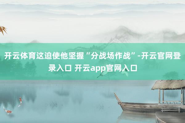 开云体育这迫使他坚握“分战场作战”-开云官网登录入口 开云app官网入口