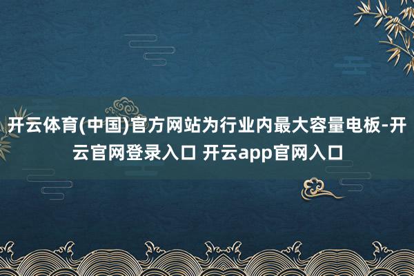 开云体育(中国)官方网站为行业内最大容量电板-开云官网登录入口 开云app官网入口