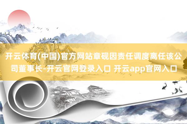 开云体育(中国)官方网站章砚因责任调度离任该公司董事长-开云官网登录入口 开云app官网入口
