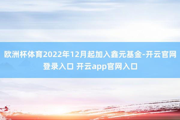 欧洲杯体育2022年12月起加入鑫元基金-开云官网登录入口 开云app官网入口