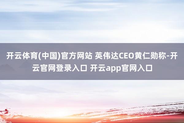 开云体育(中国)官方网站 英伟达CEO黄仁勋称-开云官网登录入口 开云app官网入口