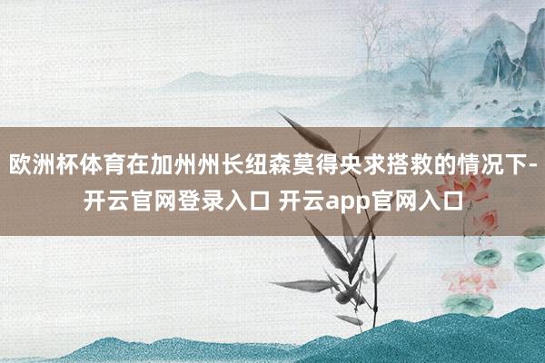 欧洲杯体育在加州州长纽森莫得央求搭救的情况下-开云官网登录入口 开云app官网入口