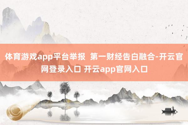 体育游戏app平台举报 第一财经告白融合-开云官网登录入口 开云app官网入口