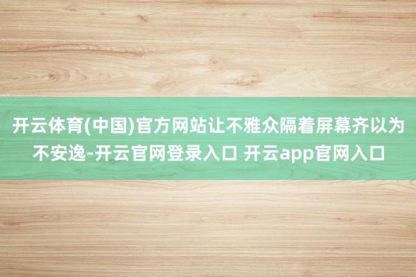 开云体育(中国)官方网站让不雅众隔着屏幕齐以为不安逸-开云官网登录入口 开云app官网入口