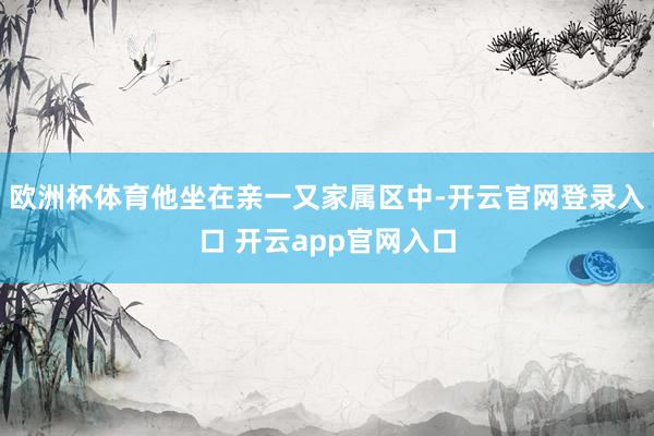 欧洲杯体育他坐在亲一又家属区中-开云官网登录入口 开云app官网入口