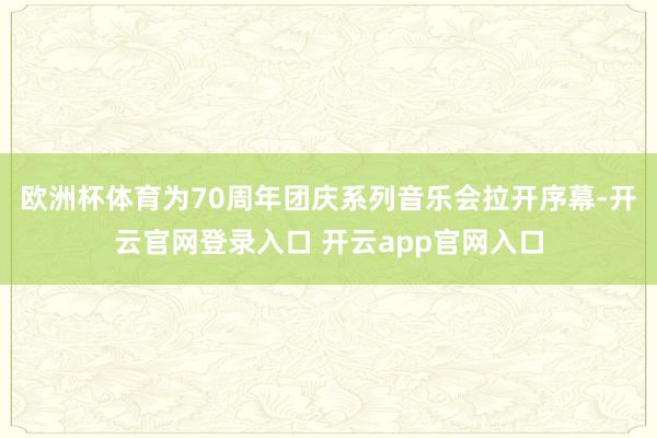 欧洲杯体育为70周年团庆系列音乐会拉开序幕-开云官网登录入口 开云app官网入口