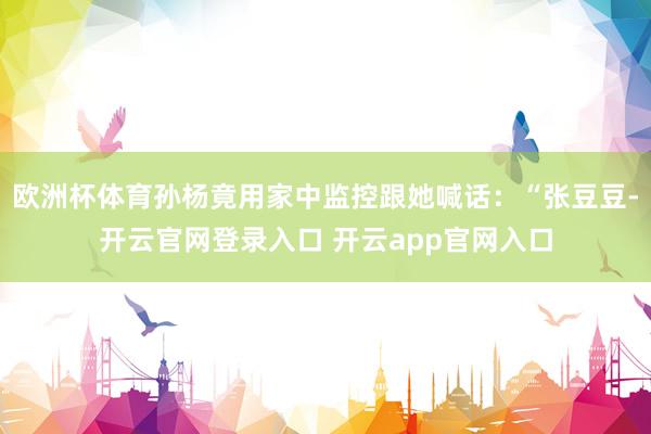 欧洲杯体育孙杨竟用家中监控跟她喊话：“张豆豆-开云官网登录入口 开云app官网入口