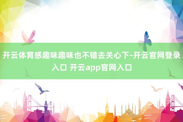 开云体育感趣味趣味也不错去关心下-开云官网登录入口 开云app官网入口