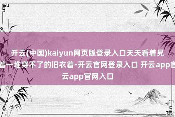 开云(中国)kaiyun网页版登录入口天天看着旯旮里堆着一堆穿不了的旧衣着-开云官网登录入口 开云app官网入口