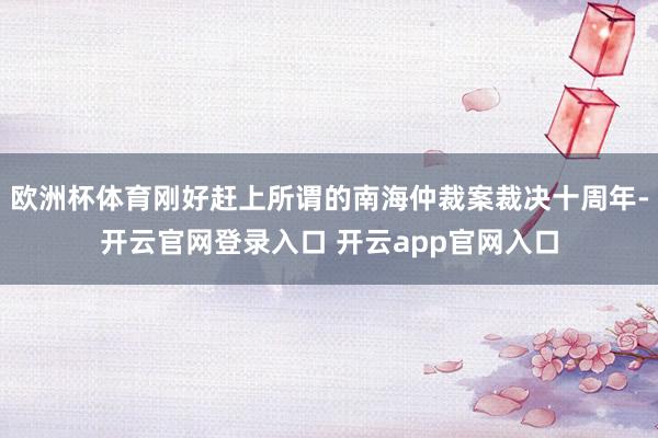 欧洲杯体育刚好赶上所谓的南海仲裁案裁决十周年-开云官网登录入口 开云app官网入口