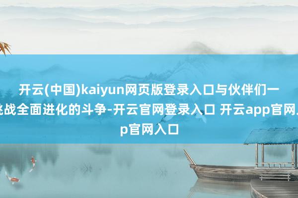 开云(中国)kaiyun网页版登录入口与伙伴们一同挑战全面进化的斗争-开云官网登录入口 开云app官网入口