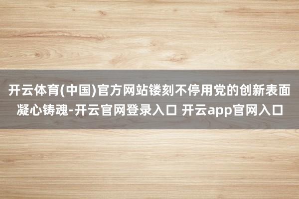 开云体育(中国)官方网站镂刻不停用党的创新表面凝心铸魂-开云官网登录入口 开云app官网入口