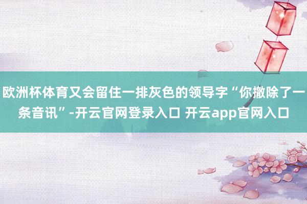欧洲杯体育又会留住一排灰色的领导字“你撤除了一条音讯”-开云官网登录入口 开云app官网入口