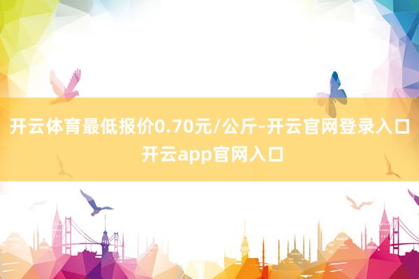 开云体育最低报价0.70元/公斤-开云官网登录入口 开云app官网入口