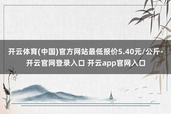开云体育(中国)官方网站最低报价5.40元/公斤-开云官网登录入口 开云app官网入口
