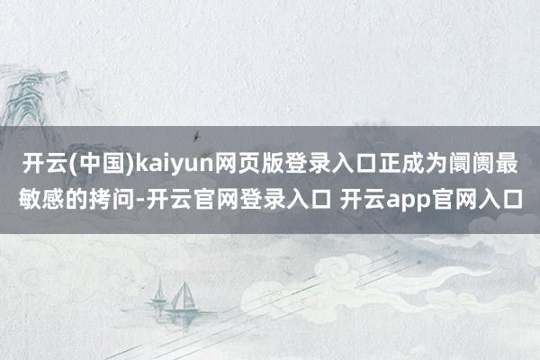 开云(中国)kaiyun网页版登录入口正成为阛阓最敏感的拷问-开云官网登录入口 开云app官网入口