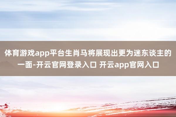 体育游戏app平台生肖马将展现出更为迷东谈主的一面-开云官网登录入口 开云app官网入口