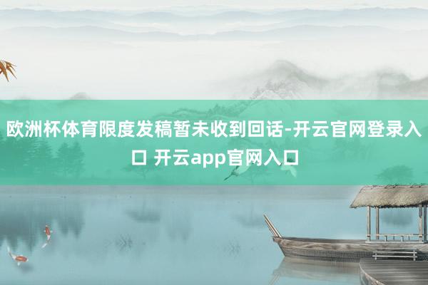 欧洲杯体育限度发稿暂未收到回话-开云官网登录入口 开云app官网入口