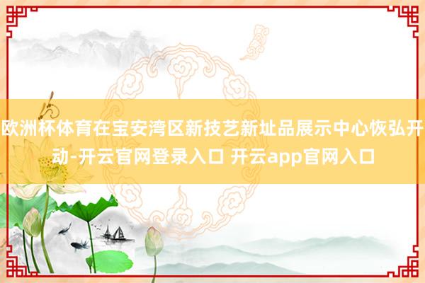 欧洲杯体育在宝安湾区新技艺新址品展示中心恢弘开动-开云官网登录入口 开云app官网入口