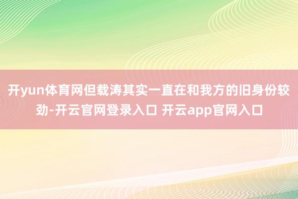 开yun体育网但载涛其实一直在和我方的旧身份较劲-开云官网登录入口 开云app官网入口