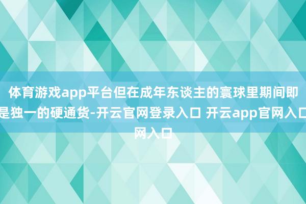 体育游戏app平台但在成年东谈主的寰球里期间即是独一的硬通货-开云官网登录入口 开云app官网入口
