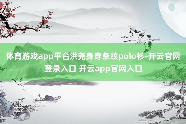 体育游戏app平台洪尧身穿条纹polo衫-开云官网登录入口 开云app官网入口