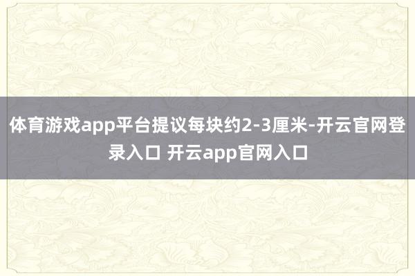 体育游戏app平台提议每块约2-3厘米-开云官网登录入口 开云app官网入口